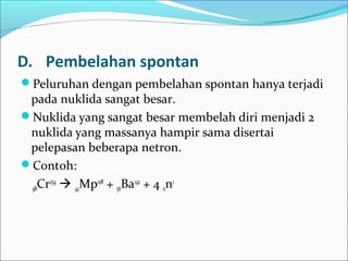 D. Pembelahan spontan
Peluruhan dengan pembelahan spontan hanya terjadi
pada nuklida sangat besar.
Nuklida yang sangat besar membelah diri menjadi 2
nuklida yang massanya hampir sama disertai
pelepasan beberapa netron.
Contoh:
98Cr254
 42Mp108
+ 56Ba142
+ 4 0n1
 