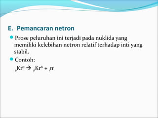 E. Pemancaran netron
Prose peluruhan ini terjadi pada nuklida yang
memiliki kelebihan netron relatif terhadap inti yang
stabil.
Contoh:
36Kr87
 36Kr86
+ 0n1
 