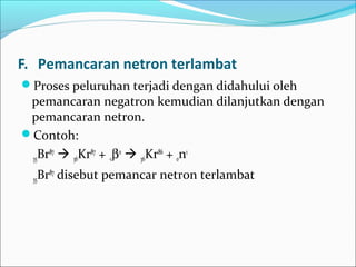 F. Pemancaran netron terlambat
Proses peluruhan terjadi dengan didahului oleh
pemancaran negatron kemudian dilanjutkan dengan
pemancaran netron.
Contoh:
35Br87
 36Kr87
+ -1β0
 36Kr86
+ 0n1
35Br87
disebut pemancar netron terlambat
 