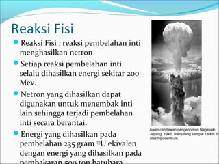 Reaksi Fisi
Reaksi Fisi : reaksi pembelahan inti
menghasilkan netron
Setiap reaksi pembelahan inti
selalu dihasilkan energi sekitar 200
Mev.
Netron yang dihasilkan dapat
digunakan untuk menembak inti
lain sehingga terjadi pembelahan
inti secara berantai.
Energi yang dihasilkan pada
pembelahan 235 gram 235
U ekivalen
dengan energi yang dihasilkan pada
Awan cendawan pengeboman Nagasaki,
Jepang, 1945, menjulang sampai 18 km di
atas hiposentrum.
 