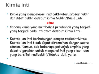  Kimia yang mempelajari radioaktivitas, proses nuklir
dan sifat nuklir disebut Kimia Nuklir/Kimia Inti
atau
 Cabang kimia yang membahas perubahan yang terjadi
yang terjadi pada inti atom disebut Kimia Inti
 Kestabilan inti berhubungan dengan radioaktivitas;
Kestabilan inti tidak dapat diramalkan dengan suatu
aturan. Namun, ada beberapa petunjuk empiris yang
dapat digunakan untuk mengenal inti yang stabil dan
yang bersifat radioaktif/tidak stabil, yaitu:

◦ Continue………
 