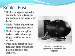 Reaksi Fusi
Reaksi penggabungan dua
atau beberapa inti ringan
menjadi satu inti yang lebih
berat.
Reaksi fusi menghasilkan
energi yang sangat besar.
Reaksi hanya mungkin
terjadi pada suhu sangat
tinggi, sekitar 100 juta
derajat.
Pada suhu tersebut tidak
terdapat atom melainkan
plasma dari inti dan
elektron.
Bentuk bom nuklir yang
dijatuhkan di Hiroshima dan
Nagasaki
 