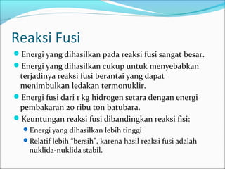 Reaksi Fusi
Energi yang dihasilkan pada reaksi fusi sangat besar.
Energi yang dihasilkan cukup untuk menyebabkan
terjadinya reaksi fusi berantai yang dapat
menimbulkan ledakan termonuklir.
Energi fusi dari 1 kg hidrogen setara dengan energi
pembakaran 20 ribu ton batubara.
Keuntungan reaksi fusi dibandingkan reaksi fisi:
Energi yang dihasilkan lebih tinggi
Relatif lebih “bersih”, karena hasil reaksi fusi adalah
nuklida-nuklida stabil.
 