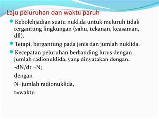 Laju peluruhan dan waktu paruh
Kebolehjadian suatu nuklida untuk meluruh tidak
tergantung lingkungan (suhu, tekanan, keasaman,
dll).
Tetapi, bergantung pada jenis dan jumlah nuklida.
Kecepatan peluruhan berbanding lurus dengan
jumlah radionuklida, yang dinyatakan dengan:
-dN/dt ≈N;
dengan
N=jumlah radionuklida,
t=waktu
 