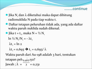 ………continue
Jika N0 dan λ diketahui maka dapat dihitung
radionuklida N pada tiap waktu t.
Daftar tetapan peluruhan tidak ada, yang ada daftar
waktu paruh nuklida sudah dikenal.
Jika t = t½, maka N = ½ N0
ln ½ N0/N0 = - λt½
λt½ = ln 2
λt½ = 0,693  t½ = 0,693/ λ
Waktu paruh dari Au-198 adalah 3 hari, tentukan
tetapan peluruhnya?
Jawab ; λ = = 0,231
 