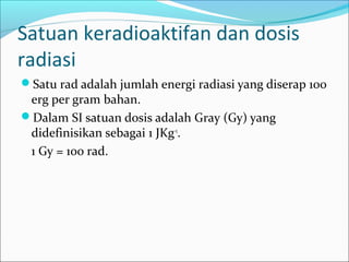 Satuan keradioaktifan dan dosis
radiasi
Satu rad adalah jumlah energi radiasi yang diserap 100
erg per gram bahan.
Dalam SI satuan dosis adalah Gray (Gy) yang
didefinisikan sebagai 1 JKg-1
.
1 Gy = 100 rad.
 