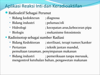 Aplikasi Reaksi Inti dan Keradioaktifan
Radioaktif Sebagai Perunut
• Bidang kedokteran ; diagnosa
• Bidang industri ; pelumas/oli
• Hidrologi ; kecepatan arus,kebocoran pipa
• Biologis ; mekanisme fotosintesis
• Radioisotop sebagai sumber Radiasi
• Bidang Kedokteran ; sterilisasi, terapi tumor/kanker
• Pertanian ; teknik jantan mandul,
pemuliaan tanaman, penyimpanan makanan
• Bidang industri ; pemeriksaan tanpa merusak,
mengontrol ketebalan bahan, pengawetan makanan
 