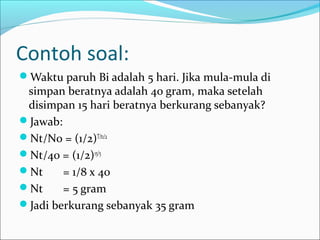 Contoh soal:
Waktu paruh Bi adalah 5 hari. Jika mula-mula di
simpan beratnya adalah 40 gram, maka setelah
disimpan 15 hari beratnya berkurang sebanyak?
Jawab:
Nt/N0 = (1/2)T/t1/2
Nt/40 = (1/2)15/5
Nt = 1/8 x 40
Nt = 5 gram
Jadi berkurang sebanyak 35 gram
 