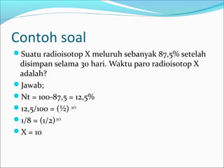 Contoh soal
Suatu radioisotop X meluruh sebanyak 87,5% setelah
disimpan selama 30 hari. Waktu paro radioisotop X
adalah?
Jawab;
Nt = 100-87,5 = 12,5%
12,5/100 = (½) 30/x
1/8 = (1/2)30/x
X = 10
 