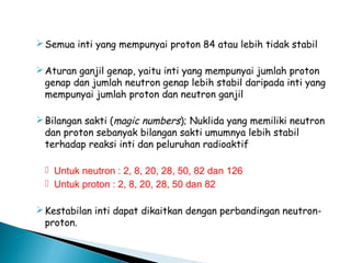 Semua inti yang mempunyai proton 84 atau lebih tidak stabil
Aturan ganjil genap, yaitu inti yang mempunyai jumlah proton
genap dan jumlah neutron genap lebih stabil daripada inti yang
mempunyai jumlah proton dan neutron ganjil
Bilangan sakti (magic numbers); Nuklida yang memiliki neutron
dan proton sebanyak bilangan sakti umumnya lebih stabil
terhadap reaksi inti dan peluruhan radioaktif
 Untuk neutron : 2, 8, 20, 28, 50, 82 dan 126
 Untuk proton : 2, 8, 20, 28, 50 dan 82
Kestabilan inti dapat dikaitkan dengan perbandingan neutron-
proton.
 
