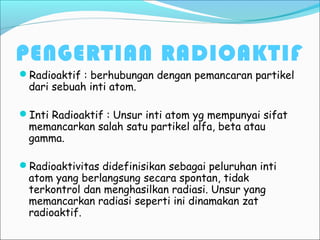 PENGERTIAN RADIOAKTIF
Radioaktif : berhubungan dengan pemancaran partikel
dari sebuah inti atom.
Inti Radioaktif : Unsur inti atom yg mempunyai sifat
memancarkan salah satu partikel alfa, beta atau
gamma.
Radioaktivitas didefinisikan sebagai peluruhan inti
atom yang berlangsung secara spontan, tidak
terkontrol dan menghasilkan radiasi. Unsur yang
memancarkan radiasi seperti ini dinamakan zat
radioaktif.
 