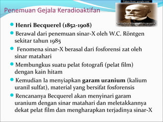 Penemuan Gejala Keradioaktifan
Henri Becquerel (1852-1908)
Berawal dari penemuan sinar-X oleh W.C. Röntgen
sekitar tahun 1985
 Fenomena sinar-X berasal dari fosforensi zat oleh
sinar matahari
Membungkus suatu pelat fotografi (pelat film)
dengan kain hitam
Kemudian Ia menyiapkan garam uranium (kalium
uranil sulfat), material yang bersifat fosforensis
Rencananya Becquerel akan menyinari garam
uranium dengan sinar matahari dan meletakkannya
dekat pelat film dan mengharapkan terjadinya sinar-X
Taken from; google.com
 