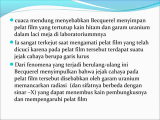 cuaca mendung menyebabkan Becquerel menyimpan
pelat film yang tertutup kain hitam dan garam uranium
dalam laci meja di laboratoriummnya
Ia sangat terkejut saat mengamati pelat film yang telah
dicuci karena pada pelat film tersebut terdapat suatu
jejak cahaya berupa garis lurus
Dari fenomena yang terjadi berulang-ulang ini
Becquerel menyimpulkan bahwa jejak cahaya pada
pelat film tersebut disebabkan oleh garam uranium
memancarkan radiasi (dan sifatnya berbeda dengan
sinar –X) yang dapat menembus kain pembungkusnya
dan mempengaruhi pelat film
 