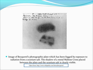  Image of Becquerel's photographic plate which has been fogged by exposure to
radiation from a uranium salt. The shadow of a metal Maltese Cross placed
between the plate and the uranium salt is clearly visible.
Taken from: http://www.wikipedia.com/henrybecquerel
 