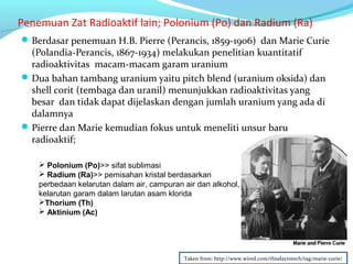 Penemuan Zat Radioaktif lain; Polonium (Po) dan Radium (Ra)
Berdasar penemuan H.B. Pierre (Perancis, 1859-1906) dan Marie Curie
(Polandia-Perancis, 1867-1934) melakukan penelitian kuantitatif
radioaktivitas macam-macam garam uranium
Dua bahan tambang uranium yaitu pitch blend (uranium oksida) dan
shell corit (tembaga dan uranil) menunjukkan radioaktivitas yang
besar dan tidak dapat dijelaskan dengan jumlah uranium yang ada di
dalamnya
Pierre dan Marie kemudian fokus untuk meneliti unsur baru
radioaktif;
 Polonium (Po)>> sifat sublimasi
 Radium (Ra)>> pemisahan kristal berdasarkan
perbedaan kelarutan dalam air, campuran air dan alkohol,
kelarutan garam dalam larutan asam klorida
Thorium (Th)
 Aktinium (Ac)
Taken from: http://www.wired.com/thisdayintech/tag/marie-curie/
 