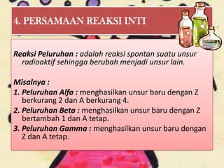 4. PERSAMAAN REAKSI INTI


Reaksi Peluruhan : adalah reaksi spontan suatu unsur
  radioaktif sehingga berubah menjadi unsur lain.

Misalnya :
1. Peluruhan Alfa : menghasilkan unsur baru dengan Z
   berkurang 2 dan A berkurang 4.
2. Peluruhan Beta : menghasilkan unsur baru dengan Z
   bertambah 1 dan A tetap.
3. Peluruhan Gamma : menghasilkan unsur baru dengan
   Z dan A tetap.
 