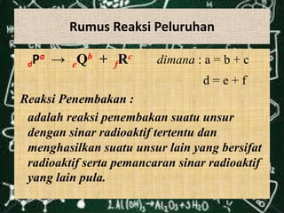 Rumus Reaksi Peluruhan

 d Pa → eQb + fRc        dimana : a = b + c
                                  d=e+f
Reaksi Penembakan :
 adalah reaksi penembakan suatu unsur
 dengan sinar radioaktif tertentu dan
 menghasilkan suatu unsur lain yang bersifat
 radioaktif serta pemancaran sinar radioaktif
 yang lain pula.
 