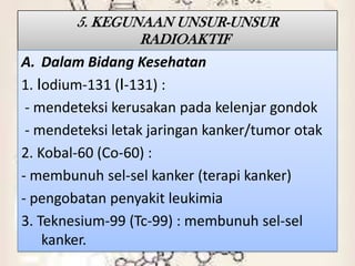 5. KEGUNAAN UNSUR-UNSUR
                RADIOAKTIF
A. Dalam Bidang Kesehatan
1. Iodium-131 (I-131) :
 - mendeteksi kerusakan pada kelenjar gondok
 - mendeteksi letak jaringan kanker/tumor otak
2. Kobal-60 (Co-60) :
- membunuh sel-sel kanker (terapi kanker)
- pengobatan penyakit leukimia
3. Teknesium-99 (Tc-99) : membunuh sel-sel
    kanker.
 