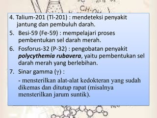 4. Talium-201 (Tl-201) : mendeteksi penyakit
   jantung dan pembuluh darah.
5. Besi-59 (Fe-59) : mempelajari proses
    pembentukan sel darah merah.
6. Fosforus-32 (P-32) : pengobatan penyakit
    polycythemia rubavera, yaitu pembentukan sel
    darah merah yang berlebihan.
7. Sinar gamma (γ) :
    - mensterilkan alat-alat kedokteran yang sudah
    dikemas dan ditutup rapat (misalnya
    mensterilkan jarum suntik).
 