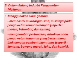 B. Dalam Bidang Industri Pengawetan
  Makanan
• Menggunakan sinar gamma :
  - membasmi mikroorganisme, misalnya pada
  pengawetan rempah-rempah (seperti :
  merica, ketumbar, dan kemiri).
  - menghambat pertunasan, misalnya pada
  pengawetan tanaman yang berkembang
  biak dengan pembentukan tunas (seperti :
  kentang, bawang merah, jahe, dan kunyit).
 