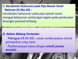 C. Mendeteksi Kebocoran pada Pipa Bawah Tanah
 Natrium-24 (Na-24) :
mendeteksi kebocoran pada pipa bawah tanah.
menguji kebocoran sambungan logam pada pembuatan
kerangka pesawat terbang.



D. Dalam Bidang Pertanian
    Nitrogen-15 (N-15) : untuk melaksanakan teknik
  pemupukan yang tepat.
    Pemberantasan hama dengan teknik jantan
  mandul.
 