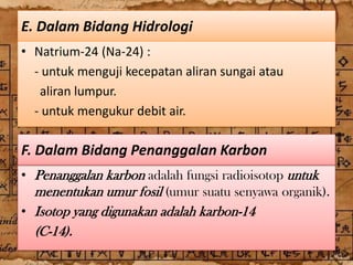 E. Dalam Bidang Hidrologi
• Natrium-24 (Na-24) :
  - untuk menguji kecepatan aliran sungai atau
   aliran lumpur.
  - untuk mengukur debit air.

F. Dalam Bidang Penanggalan Karbon
• Penanggalan karbon adalah fungsi radioisotop untuk
  menentukan umur fosil (umur suatu senyawa organik).
• Isotop yang digunakan adalah karbon-14
  (C-14).
 