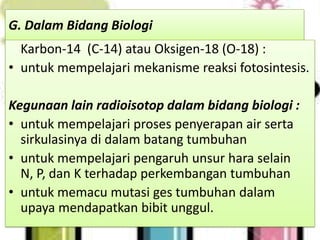 G. Dalam Bidang Biologi
  Karbon-14 (C-14) atau Oksigen-18 (O-18) :
• untuk mempelajari mekanisme reaksi fotosintesis.

Kegunaan lain radioisotop dalam bidang biologi :
• untuk mempelajari proses penyerapan air serta
  sirkulasinya di dalam batang tumbuhan
• untuk mempelajari pengaruh unsur hara selain
  N, P, dan K terhadap perkembangan tumbuhan
• untuk memacu mutasi ges tumbuhan dalam
  upaya mendapatkan bibit unggul.
 