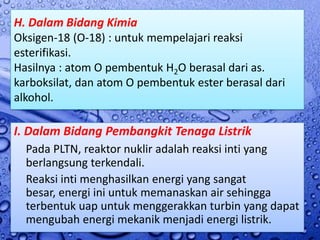 H. Dalam Bidang Kimia
Oksigen-18 (O-18) : untuk mempelajari reaksi
esterifikasi.
Hasilnya : atom O pembentuk H2O berasal dari as.
karboksilat, dan atom O pembentuk ester berasal dari
alkohol.

I. Dalam Bidang Pembangkit Tenaga Listrik
  Pada PLTN, reaktor nuklir adalah reaksi inti yang
  berlangsung terkendali.
  Reaksi inti menghasilkan energi yang sangat
  besar, energi ini untuk memanaskan air sehingga
  terbentuk uap untuk menggerakkan turbin yang dapat
  mengubah energi mekanik menjadi energi listrik.
 