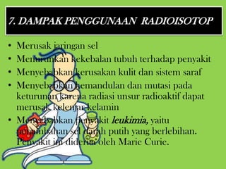 7. DAMPAK PENGGUNAAN RADIOISOTOP

• Merusak jaringan sel
• Menurunkan kekebalan tubuh terhadap penyakit
• Menyebabkan kerusakan kulit dan sistem saraf
• Menyebabkan kemandulan dan mutasi pada
  keturunan karena radiasi unsur radioaktif dapat
  merusak kelenjar kelamin
• Menyebabkan penyakit leukimia, yaitu
  penambahan sel darah putih yang berlebihan.
  Penyakit ini diderita oleh Marie Curie.
 