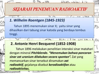SEJARAH PENEMUAN RADIOAKTIF

1. Wilhelm Roentgen (1845-1923)
   Tahun 1895 menemukan sinar X; yaitu sinar yang
dihasilkan dari tabung sinar katoda yang berdaya tembus
tinggi.

2. Antonie Henri Becquerel (1852-1908)
     Tahun 1896 melakukan penelitian interaksi sinar matahari
dengan mineral Pitchblende. “Menemukan bahwa pancaran
sinar zat uranium dilakukan secara spontan”. Zat yang
memancarkan sinar tersebut dinamakan zat
radioaktif, gejalanya disebut keradioaktifan atau
radioaktivitas.
 