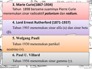 3. Marie Curie(1867-1934)
    Tahun 1898 bersama suaminya Pierre Curie
menemukan sinar radioaktif polonium dan radium.

         4. Lord Ernest Rutherford (1871-1937)
         Tahun 1903 menemukan sinar alfa (α) dan sinar beta
  (β).
         5. Wofgang Pauli
      Tahun 1930 menemukan partikel
  neutrino (ν).
         6. Paul U. Villard
         Tahun 1956 menemukan sinar gamma (γ).
 