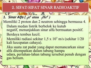 2. SIFAT-SIFAT SINAR RADIOAKTIF

1. Sinar Alfa ( 2α4 atau 2He4 )
Memiliki 2 proton dan 2 neutron sehingga bermassa 4.
  Dalam medan listrik berbelok ke kutub
  negatif, menunjukkan sinar alfa bermuatan positif.
  Berdaya tembus kecil.
  Memiliki radiasi sekitar 1,5 x 107 m/s (sekitar 1/20
  kali kecepatan cahaya).
  Jika suatu zat padat yang dapat memancarkan sinar
  alfa ditempatkan dalam tabung hampa
  udara, perlahan-lahan tabung tersebut penuh dengan
  gas helium.
 