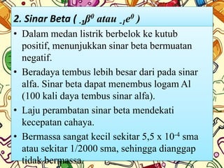 2. Sinar Beta ( -1β0 atau -1e0 )
• Dalam medan listrik berbelok ke kutub
  positif, menunjukkan sinar beta bermuatan
  negatif.
• Beradaya tembus lebih besar dari pada sinar
  alfa. Sinar beta dapat menembus logam Al
  (100 kali daya tembus sinar alfa).
• Laju perambatan sinar beta mendekati
  kecepatan cahaya.
• Bermassa sangat kecil sekitar 5,5 x 10-4 sma
  atau sekitar 1/2000 sma, sehingga dianggap
  tidak bermassa.
 