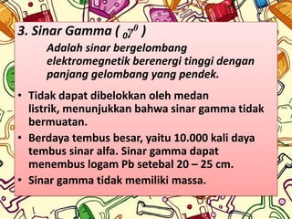 3. Sinar Gamma ( 0γ0 )
     Adalah sinar bergelombang
     elektromegnetik berenergi tinggi dengan
     panjang gelombang yang pendek.
• Tidak dapat dibelokkan oleh medan
  listrik, menunjukkan bahwa sinar gamma tidak
  bermuatan.
• Berdaya tembus besar, yaitu 10.000 kali daya
  tembus sinar alfa. Sinar gamma dapat
  menembus logam Pb setebal 20 – 25 cm.
• Sinar gamma tidak memiliki massa.
 