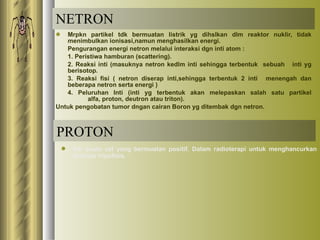 NETRON Mrpkn partikel tdk bermuatan listrik yg dihslkan dlm reaktor nuklir, tidak menimbulkan ionisasi,namun menghasilkan energi. Pengurangan energi netron melalui interaksi dgn inti atom : 1. Peristiwa hamburan (scattering). 2. Reaksi inti (masuknya netron kedlm inti sehingga terbentuk  sebuah  inti yg berisotop. 3. Reaksi fisi ( netron diserap inti,sehingga terbentuk 2 inti  menengah dan beberapa netron serta energi ) 4. Peluruhan Inti (inti yg terbentuk akan melepaskan salah satu partikel  alfa, proton, deutron atau triton). Untuk pengobatan tumor dngan cairan Boron yg ditembak dgn netron. PROTON Inti suatu zat yang bermuatan positif. Dalam radioterapi untuk menghancurkan kelenjar hipofisis. 