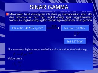 SINAR GAMMA Merupakan hasil disintegrasi inti atom yg memancarkan sinar alfa dan terbentuk inti baru dgn tingkat energi agak tinggi,kemudian transisi ke tingkat energi yg lbh rendah dgn memancar sinar gamma Inti mula 2  1,48 MeV ( 27 Co 60 ) Inti baru 1,31 MeV  Inti 1,17 MeV Jika menembus lapisan materi setebal X maka intensitas akan berkurang Waktu paruh : 