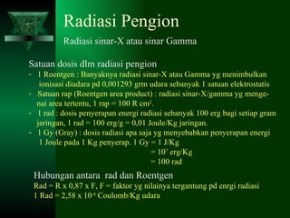 Radiasi Pengion Radiasi sinar-X atau sinar Gamma Satuan dosis dlm radiasi pengion 1 Roentgen : Banyaknya radiasi sinar-X atau Gamma yg menimbulkan ionisasi diudara pd 0,001293 grm udara sebanyak 1 satuan elektrostatis Satuan rap (Roentgen area product) : radiasi sinar-X/gamma yg menge- nai area tertentu, 1 rap = 100 R cm 2 . 1 rad : dosis penyerapan energi radiasi sebanyak 100 erg bagi setiap gram jaringan, 1 rad = 100 erg/g = 0,01 Joule/Kg jaringan. 1 Gy (Gray) : dosis radiasi apa saja yg menyebabkan penyerapan energi 1 Joule pada 1 Kg penyerap. 1 Gy = 1 J/Kg   = 10 7  erg/Kg   = 100 rad Hubungan antara  rad dan Roentgen Rad = R x 0,87 x F, F = faktor yg nilainya tergantung pd enrgi radiasi 1 Rad = 2,58 x 10 -4  Coulomb/Kg udara 