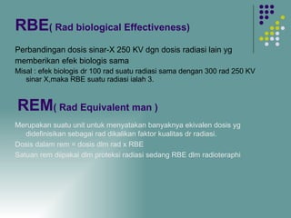 RBE ( Rad biological Effectiveness)   Perbandingan dosis sinar-X 250 KV dgn dosis radiasi lain yg  memberikan efek biologis sama Misal : efek biologis dr 100 rad suatu radiasi sama dengan 300 rad 250 KV sinar X,maka RBE suatu radiasi ialah 3. REM ( Rad Equivalent man ) Merupakan suatu unit untuk menyatakan banyaknya ekivalen dosis yg didefinisikan sebagai rad dikalikan faktor kualitas dr radiasi. Dosis dalam rem = dosis dlm rad x RBE Satuan rem diipakai dlm proteksi radiasi sedang RBE dlm radioteraphi 
