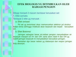 EFEK BIOLOGIS YG DITIMBULKAN OLEH  RADIASI PENGION Dibagi menjadi 2 macam berdasar kerusakan sel: 1. Efek somatis Terdapat 2 efek yg merusak :   a. Efek ionisasi Pd sel yg terionisasi akan memancarkan elektron pd struktur  ikatan kimia sehingga molekul2 akan terpeceh dan terjadi  kerusakan sel.    b. Efek Biokimia’ Jaringan sebagian besar air,radiasi pengion menyebabkan air  terpecah menjadi ion H+ dan OH- serta atom netal H dan OH yg  reaktif,jaringan terpecah ini menyebabkan kerusakan jaringan. Berkaitan dgn besar radiasi yg diabsorpsi dan respon jaringan  thdp absorpsi. 