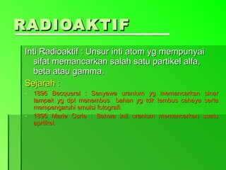RADIOAKTIF Inti Radioaktif : Unsur inti atom yg mempunyai sifat memancarkan salah satu partikel alfa, beta atau gamma. Sejarah : 1896 Becquerel : Senyawa uranium yg memancarkan sinar tampak yg dpt menembus  bahan yg tdk tembus cahaya serta mempengaruhi emulsi fotografi. 1896 Marie Curie : Bahwa inti uranium memancarkan suatu aprtikel. 