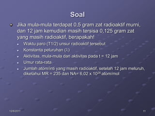 Soal
      Jika mula-mula terdapat 0,5 gram zat radioaktif murni,
      dan 12 jam kemudian masih tersisa 0,125 gram zat
      yang masih radioaktif, berapakah!
           Waktu paro (T1/2) unsur radioaktif tersebut
           Konstanta peluruhan ( )
           Aktivitas, mula-mula dan aktivitas pada t = 12 jam
           Umur rata-rata
           Jumlah atom/inti yang masih radioaktif, setelah 12 jam meluruh,
            diketahui MR = 235 dan NA= 6,02 x 1026 atom/mol




12/6/2011                                                                11
 