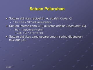Satuan Peluruhan

    Satuan aktivitas radioaktif, A, adalah Curie, Ci
           1 Ci = 3.7 x 1010 peluruhan/sekon
    Satuan Internasional (SI) aktivitas adalah Becquerel, Bq
           1 Bq = 1 peluruhan/ sekon
               Jadi, 1 Ci = 3.7 x 1010 Bq
    Satuan aktivitas yang secara umum sering digunakan
    mCi dan µCi




12/6/2011                                                  12
 