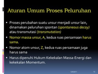 Aturan Umum Proses Peluruhan

 Proses perubahan suatu unsur menjadi unsur lain,
  dinamakan peluruhan spontan (spontaneous decay)
  atau transmutasi (transmutation)
 Nomor massa unsur, A, kedua ruas persamaan harus
  sama.
 Nomor atom unsur, Z, kedua ruas persamaan juga
  harus sama
 Harus dipenuhi Hukum Kekekalan Massa-Energi dan
  kekekalan Momentum.

                                      12/6/2011      13
 