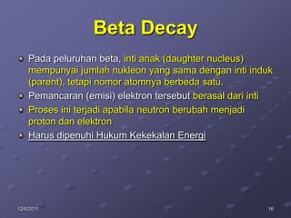 Beta Decay
    Pada peluruhan beta, inti anak (daughter nucleus)
    mempunyai jumlah nukleon yang sama dengan inti induk
    (parent), tetapi nomor atomnya berbeda satu.
    Pemancaran (emisi) elektron tersebut berasal dari inti
    Proses ini terjadi apabila neutron berubah menjadi
    proton dan elektron
    Harus dipenuhi Hukum Kekekalan Energi




12/6/2011                                               16
 