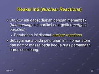 Reaksi Inti (Nuclear Reactions)

    Struktur inti dapat diubah dengan menembak
    (bombarding) inti partikel energetik (energetic
    particles)
      Perubahan ini disebut nuclear reactions

    Sebagaimana pada peluruhan inti, nomor atom
    dan nomor massa pada kedua ruas persamaan
    harus setimbang




12/6/2011                                             20
 