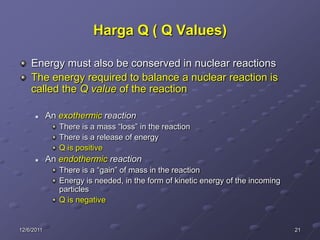 Harga Q ( Q Values)

    Energy must also be conserved in nuclear reactions
    The energy required to balance a nuclear reaction is
    called the Q value of the reaction

           An exothermic reaction
               There is a mass “loss” in the reaction
               There is a release of energy
               Q is positive
           An endothermic reaction
               There is a “gain” of mass in the reaction
               Energy is needed, in the form of kinetic energy of the incoming
               particles
               Q is negative


12/6/2011                                                                        21
 