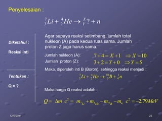 Penyelesaian :
                 7        4               X
                 3   Li   2   He          Y    ?        n

                 Agar supaya reaksi setimbang, jumlah total
Diketahui :      nukleon (A) pada kedua ruas sama. Jumlah
                 proton Z juga harus sama.
Reaksi inti
                 Jumlah nukleon (A):                   7 4 X 1                X 10
                 Jumlah proton (Z):                    3 2 Y 0               Y 5
                 Maka, diperoleh inti B (Boron), sehingga reaksi menjadi :
                                      7            4        10       1
Tentukan :                            3   Li       2   He    5   B   0   n
Q=?
                 Maka harga Q reaksi adalah :

              Q           m c2     m7 Li m4 He m10 B mn c2                     2.79MeV

12/6/2011                                                                            23
 