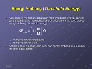 Energi Ambang (Threshold Energy)

    Agar supaya memenuhi kekekalan momentum dan energi, partikel
    yang datang harus mempunyai energi kinetik minimal, yang disebut
    energi ambang (threshold energy)

                               m
                 KEmin       1   Q
                               M
           m, massa partikel yang datang
           M ,massa partikel target
    Apabila energi ambang lebih kecil dari energi ambang, maka reaksi
    inti tidak dapat terjadi




12/6/2011                                                           24
 