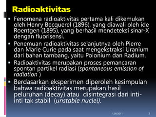 Radioaktivitas
 Fenomena radioaktivitas pertama kali dikemukan
  oleh Henry Becquerel (1896), yang diawali oleh ide
  Roentgen (1895), yang berhasil mendeteksi sinar-X
  dengan fluorisensi.
 Penemuan radioaktivitas selanjutnya oleh Pierre
  dan Marie Curie pada saat mengekstraksi Uranium
  dari bahan tambang, yaitu Polonium dan Radium.
 Radioaktivitas merupakan proses pemancaran
  spontan partikel radiasi (spontaneous emission of
  radiation )
 Berdasarkan eksperimen diperoleh kesimpulan
  bahwa radioaktivitas merupakan hasil
  peluruhan (decay) atau disintegrasi dari inti-
  inti tak stabil (unstable nuclei).
                                      12/6/2011    3
 