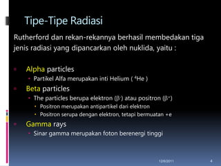 Tipe-Tipe Radiasi
Rutherford dan rekan-rekannya berhasil membedakan tiga
jenis radiasi yang dipancarkan oleh nuklida, yaitu :

   Alpha particles
     Partikel Alfa merupakan inti Helium ( 4He )
   Beta particles
     The particles berupa elektron ( -) atau positron ( +)
       Positron merupakan antipartikel dari elektron
       Positron serupa dengan elektron, tetapi bermuatan +e
   Gamma rays
     Sinar gamma merupakan foton berenergi tinggi



                                                      12/6/2011   4
 